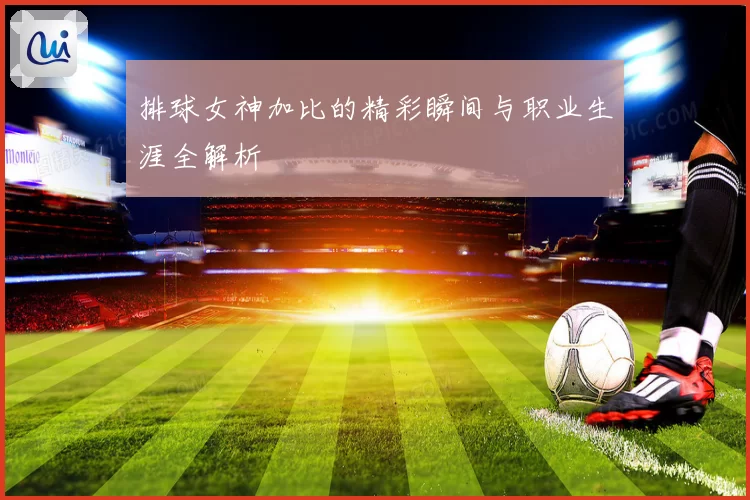 排球女神加比的精彩瞬间与职业生涯全解析