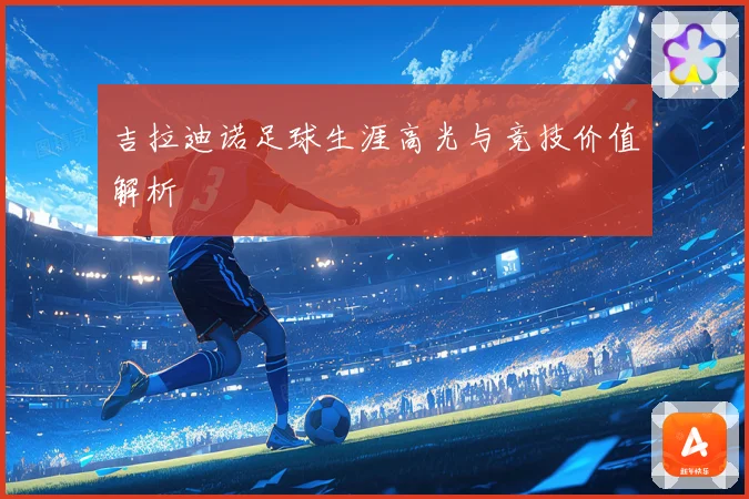 吉拉迪诺足球生涯高光与竞技价值解析