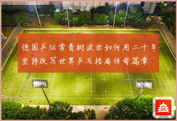 德国乒坛常青树波尔如何用二十年坚持改写世界乒乓格局传奇篇章