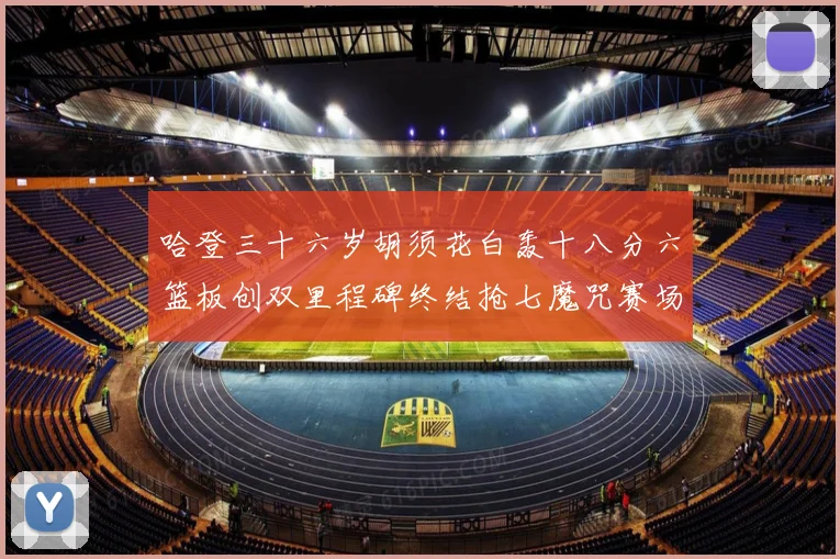 哈登三十六岁胡须花白轰十八分六篮板创双里程碑终结抢七魔咒赛场复盘