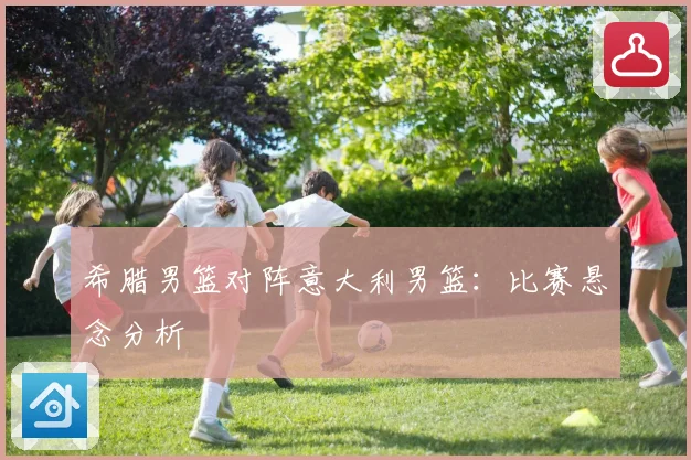希腊男篮对阵意大利男篮：比赛悬念分析