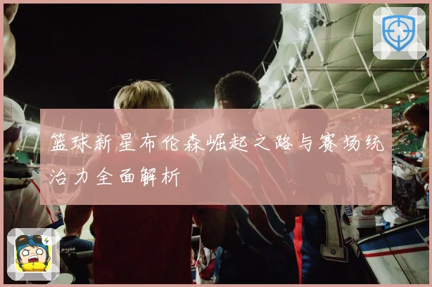 篮球新星布伦森崛起之路与赛场统治力全面解析
