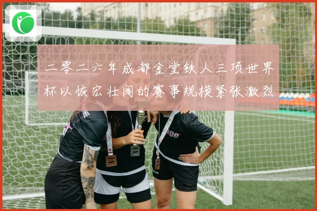 二零二六年成都金堂铁人三项世界杯以恢宏壮阔的赛事规模紧张激烈战术观察