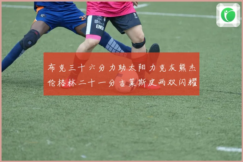 布克三十六分力助太阳力克灰熊杰伦格林二十一分吉莱斯皮两双闪耀赛场复盘