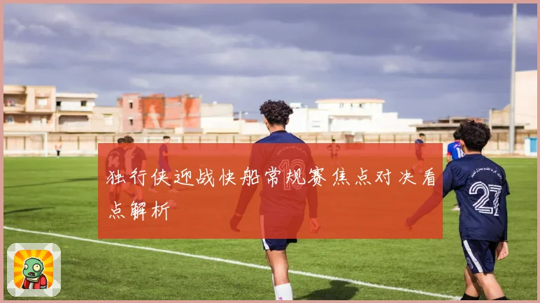 独行侠迎战快船常规赛焦点对决看点解析
