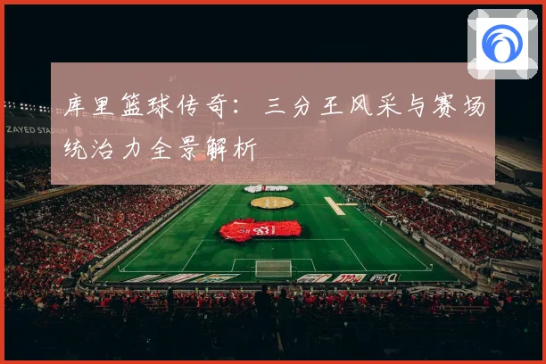 库里篮球传奇：三分王风采与赛场统治力全景解析