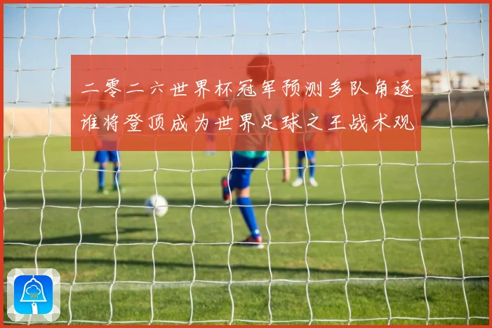 二零二六世界杯冠军预测多队角逐谁将登顶成为世界足球之王战术观察