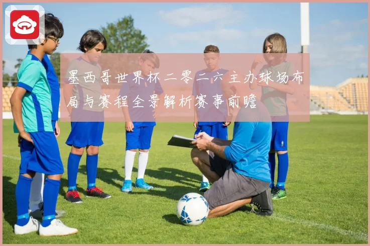 墨西哥世界杯二零二六主办球场布局与赛程全景解析赛事前瞻