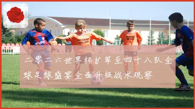 二零二六世界杯扩军至四十八队全球足球盛宴全面升级战术观察