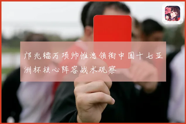 邝兆镭万项帅惟浩领衔中国十七亚洲杯核心阵容战术观察
