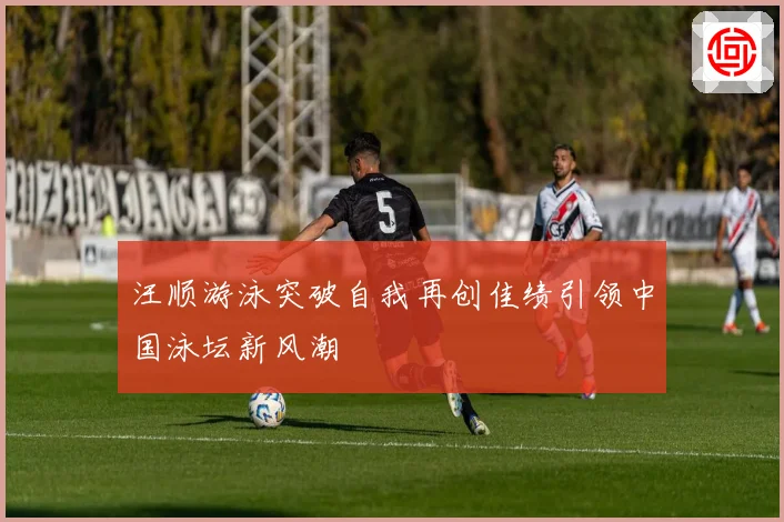 汪顺游泳突破自我再创佳绩引领中国泳坛新风潮