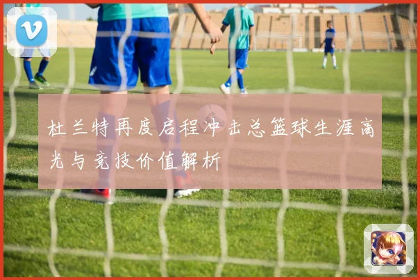 杜兰特再度启程冲击总篮球生涯高光与竞技价值解析