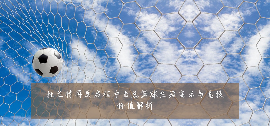 杜兰特再度启程冲击总篮球生涯高光与竞技价值解析