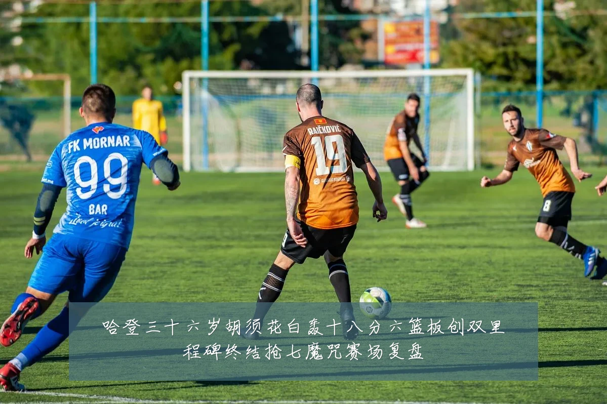 哈登三十六岁胡须花白轰十八分六篮板创双里程碑终结抢七魔咒赛场复盘