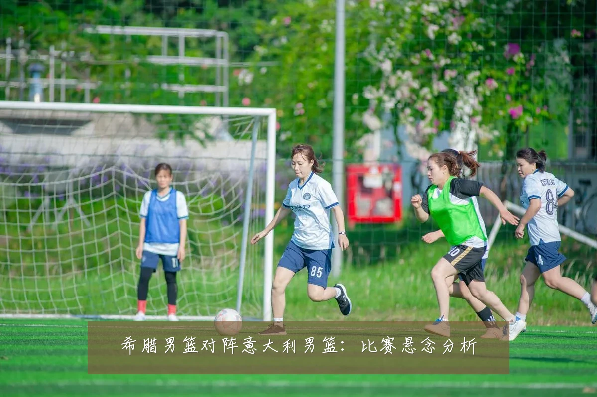 希腊男篮对阵意大利男篮:比赛悬念分析