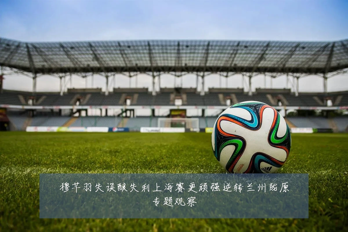 穆芊羽失误酿失利上海赛更顽强逆转兰州陇原专题观察