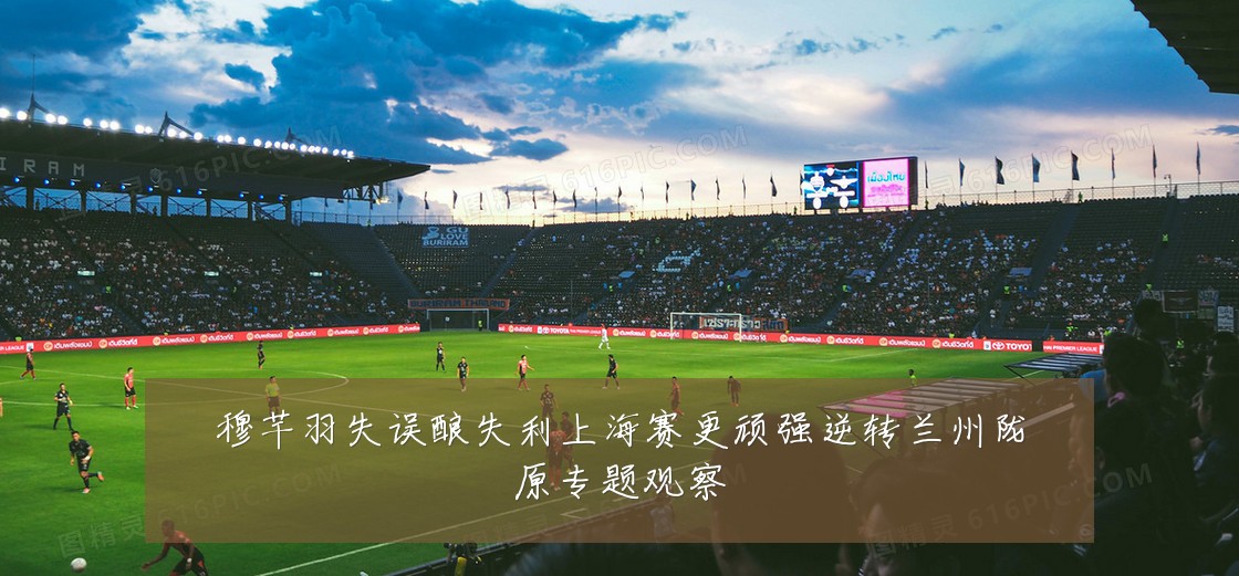 穆芊羽失误酿失利上海赛更顽强逆转兰州陇原专题观察