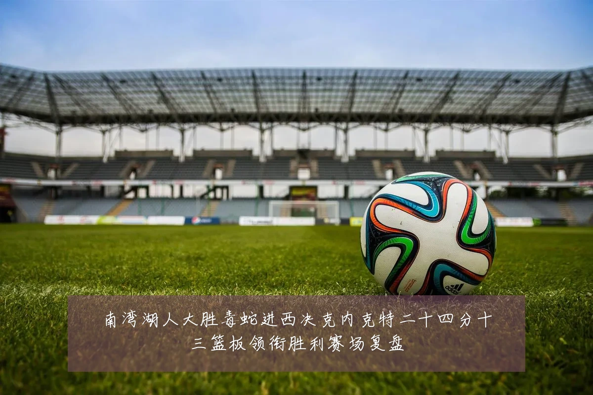 南湾湖人大胜毒蛇进西决克内克特二十四分十三篮板领衔胜利赛场复盘